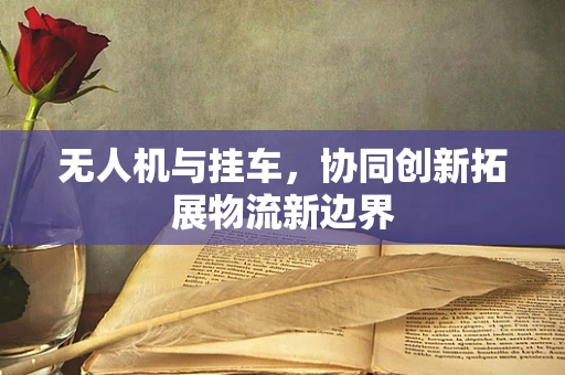 无人机与挂车，协同创新拓展物流新边界