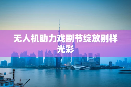 无人机助力戏剧节绽放别样光彩