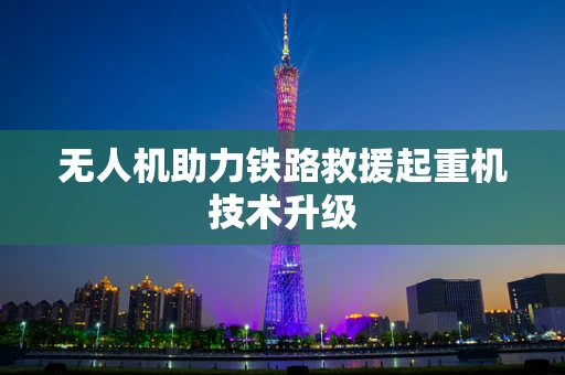 无人机助力铁路救援起重机技术升级