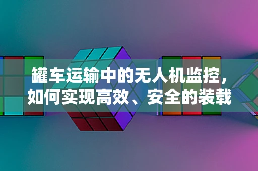 罐车运输中的无人机监控，如何实现高效、安全的装载与卸载？