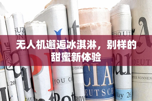 无人机邂逅冰淇淋，别样的甜蜜新体验
