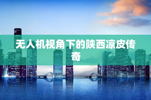 无人机视角下的陕西凉皮传奇