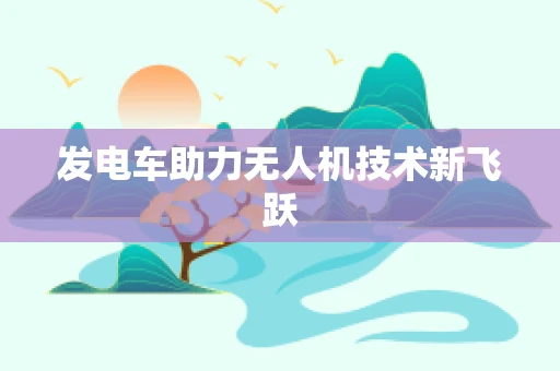 发电车助力无人机技术新飞跃