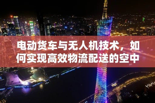 电动货车与无人机技术，如何实现高效物流配送的空中革命？