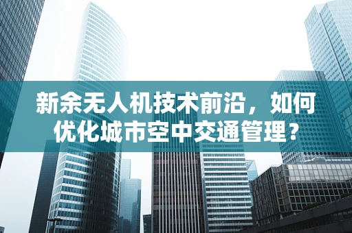 新余无人机技术前沿，如何优化城市空中交通管理？