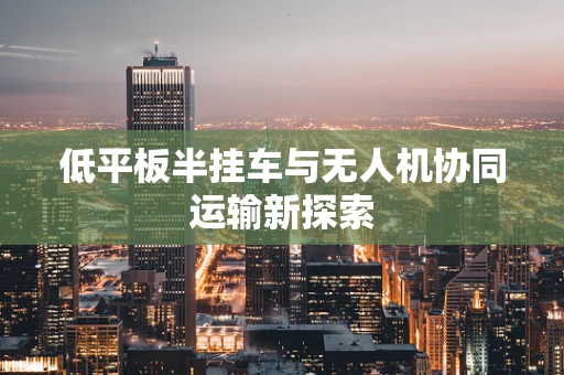 低平板半挂车与无人机协同运输新探索