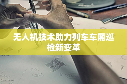 无人机技术助力列车车厢巡检新变革