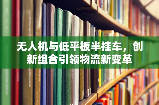 无人机与低平板半挂车，创新组合引领物流新变革