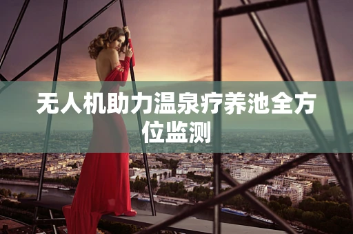 无人机助力温泉疗养池全方位监测