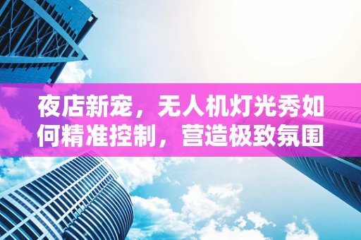 夜店新宠，无人机灯光秀如何精准控制，营造极致氛围？