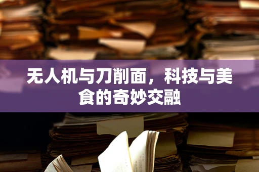 无人机与刀削面，科技与美食的奇妙交融
