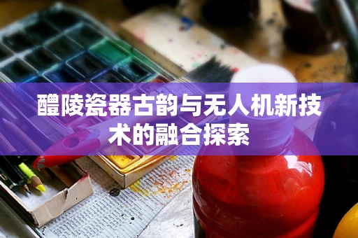 醴陵瓷器古韵与无人机新技术的融合探索