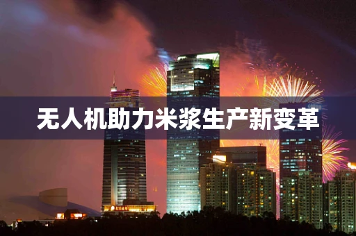 无人机助力米浆生产新变革