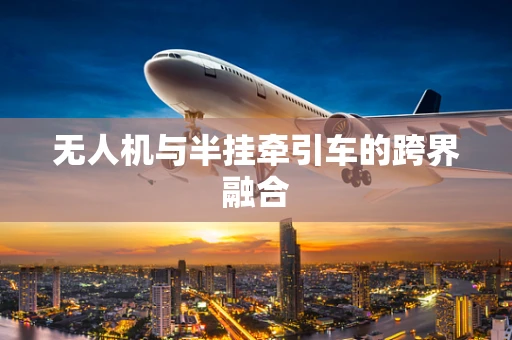 无人机与半挂牵引车的跨界融合