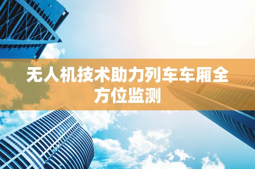 无人机技术助力列车车厢全方位监测