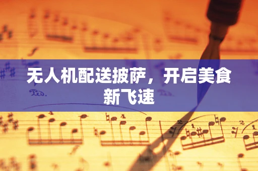 无人机配送披萨，开启美食新飞速