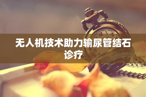 无人机技术助力输尿管结石诊疗
