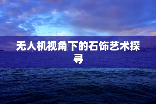 无人机视角下的石饰艺术探寻