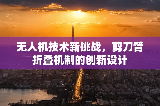 无人机技术新挑战，剪刀臂折叠机制的创新设计