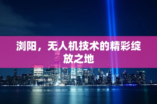 浏阳，无人机技术的精彩绽放之地