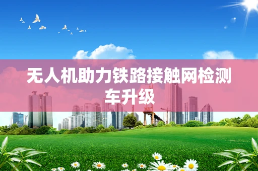 无人机助力铁路接触网检测车升级