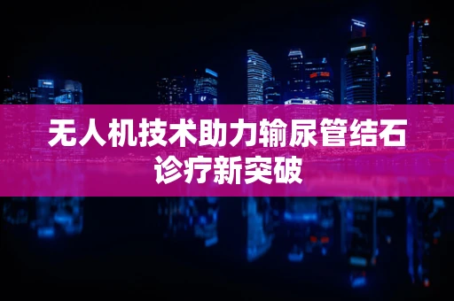 无人机技术助力输尿管结石诊疗新突破