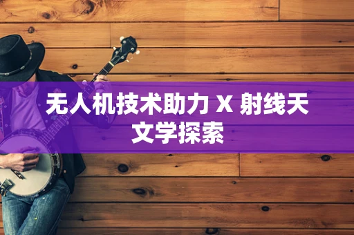 无人机技术助力 X 射线天文学探索