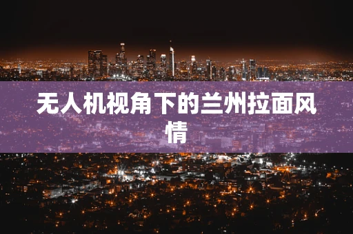 无人机视角下的兰州拉面风情