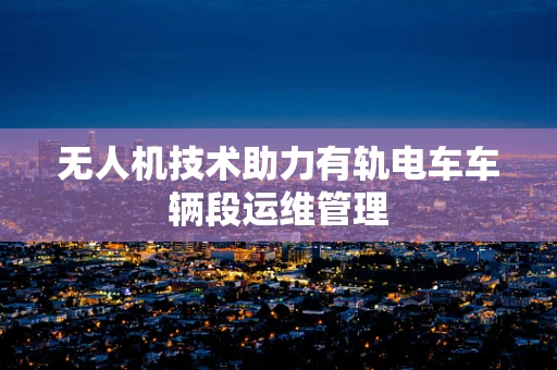 无人机技术助力有轨电车车辆段运维管理