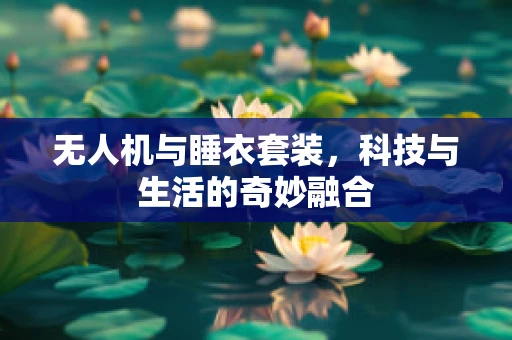 无人机与睡衣套装，科技与生活的奇妙融合