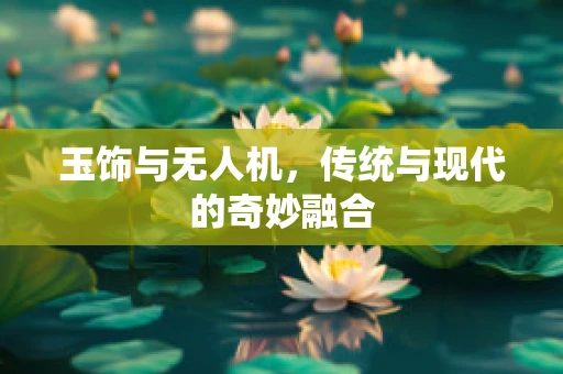 玉饰与无人机，传统与现代的奇妙融合