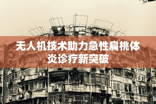 无人机技术助力急性扁桃体炎诊疗新突破