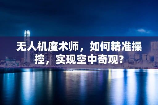 无人机魔术师，如何精准操控，实现空中奇观？