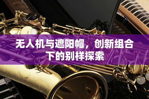 无人机与遮阳帽，创新组合下的别样探索