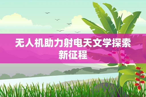 无人机助力射电天文学探索新征程