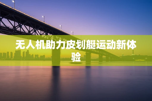 无人机助力皮划艇运动新体验