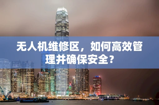 无人机维修区，如何高效管理并确保安全？