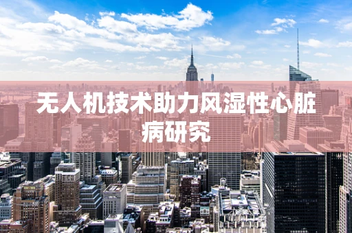 无人机技术助力风湿性心脏病研究