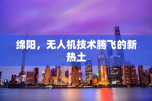 绵阳，无人机技术腾飞的新热土
