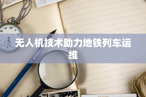 无人机技术助力地铁列车运维