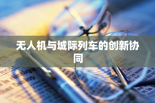无人机与城际列车的创新协同
