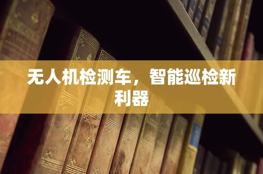 无人机检测车，智能巡检新利器