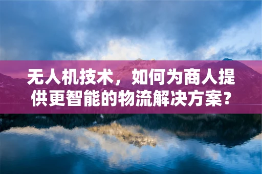 无人机技术，如何为商人提供更智能的物流解决方案？