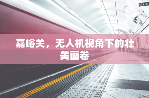 嘉峪关，无人机视角下的壮美画卷