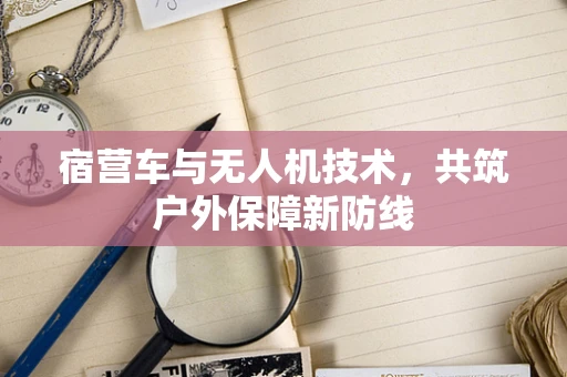 宿营车与无人机技术，共筑户外保障新防线