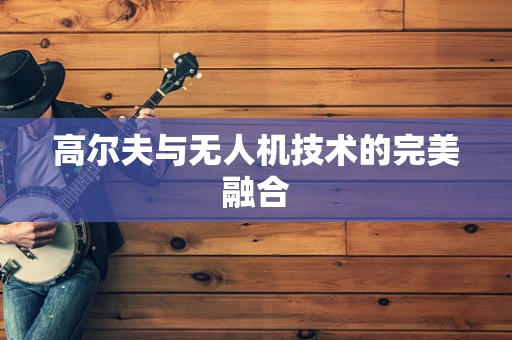 高尔夫与无人机技术的完美融合