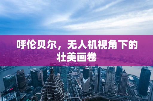 呼伦贝尔，无人机视角下的壮美画卷