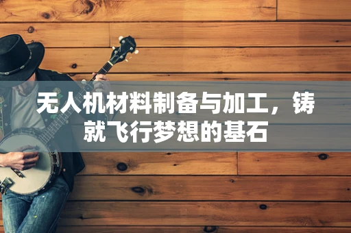 无人机材料制备与加工，铸就飞行梦想的基石