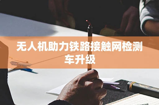 无人机助力铁路接触网检测车升级