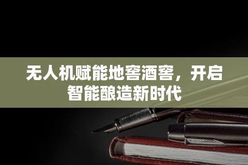 无人机赋能地窖酒窖，开启智能酿造新时代